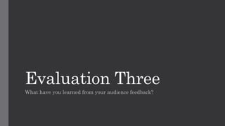 Evaluation Three
What have you learned from your audience feedback?
 