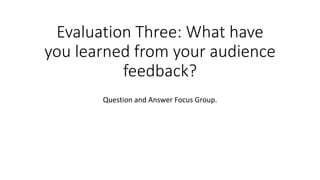 Evaluation Three: What have
you learned from your audience
feedback?
Question and Answer Focus Group.
 