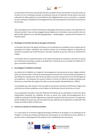 11
Le mouvement d’ouverture des données doit être considéré comme une priorité en Franche-Comté, car
la future loi sur le numérique discutée au printemps 2005 par le Parlement devrait prévoir que toute
collectivité de taille supérieure à 3 500 habitants doit obligatoirement ouvrir ses données. La question
est, par conséquent, d’organiser l’accompagnement de cette dynamique de structuration et d’ouverture
des données.
Dans la perspective de la réforme territoriale, la Bourgogne devrait être associée à cette démarche à la
fois parce qu’elle n’a pas non plus engagé de projet régional sur les données, et parce qu’elle a lancé un
grand projet régional sur les données géographiques – GéoBourgogne – qui pourrait être étendu à la
Franche-Comté.
6. Développer la formation des élus et des agents territoriaux
La formation des élus et des agents territoriaux sur le numérique est considérée comme majeure par les
participants de l’atelier. Cependant, des solutions existent sur le territoire régional, en particulier les
formations proposées par la SEM Numerica, mais elles semblent ne pas être connues et suffisamment
visibles.
La formation doit non seulement porter sur les aspects techniques du numérique, mais aussi et surtout
sur la dimension économique, sociale et sociétale des TIC (quel est le sens et quelle est l’utilité des TIC
pour un territoire notamment ?).
7. Accompagner la médiation numérique
Les acteurs de la médiation en charge de l’accompagnement des personnes les plus fragiles estiment
qu’ils sont souvent isolés. L’EPN de la Communauté de Communes de la Haute-Comté qui représente 25
000 habitants et dispose d’un relais de service public, d’un point visio-guichet et d’un EPN témoigne de
son expérience : son animateur est souvent conduit à se former lui-même de manière empirique pour
faire face aux demandes des usagers d’accéder aux services publics dématérialisés (ex : AMELI).
Il est probable que cette situation n’est pas isolée et que d’autres animateurs d’EPN dans la région sont
confrontés aux mêmes problèmes, ce qui d’ailleurs se vérifie dans d’autres territoires en France.
Si une proposition de projet n’a pas été réellement formalisée par les participants, il serait sans doute
indispensable d’examiner les conditions de mise en œuvre d’un projet d’accompagnement de la
médiation numérique à l’échelle régionale pour répondre aux besoins des acteurs locaux. Ce programme
devrait mobiliser les acteurs des services publics les plus sollicités par la population, en particulier Pôle
Emploi, les CPAM, la MSA, la Préfecture,…
8. Informer et valoriser les initiatives existantes
Il y a sans doute sur le territoire régional davantage d’initiatives et de projets sur le numérique qu’on
l’imagine. Il n’existe pas d’espace permettant de communiquer sur ces initiatives et de les valoriser, ce
qui est un frein au développement des projets et de la collaboration entre les acteurs.
 