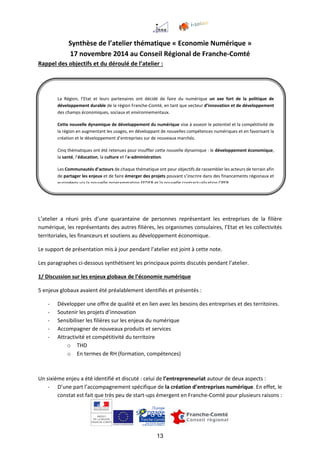 13
Synthèse de l’atelier thématique « Economie Numérique »
17 novembre 2014 au Conseil Régional de Franche-Comté
Rappel des objectifs et du déroulé de l’atelier :
L’atelier a réuni près d’une quarantaine de personnes représentant les entreprises de la filière
numérique, les représentants des autres filières, les organismes consulaires, l’Etat et les collectivités
territoriales, les financeurs et soutiens au développement économique.
Le support de présentation mis à jour pendant l’atelier est joint à cette note.
Les paragraphes ci-dessous synthétisent les principaux points discutés pendant l’atelier.
1/ Discussion sur les enjeux globaux de l’économie numérique
5 enjeux globaux avaient été préalablement identifiés et présentés :
- Développer une offre de qualité et en lien avec les besoins des entreprises et des territoires.
- Soutenir les projets d’innovation
- Sensibiliser les filières sur les enjeux du numérique
- Accompagner de nouveaux produits et services
- Attractivité et compétitivité du territoire
o THD
o En termes de RH (formation, compétences)
Un sixième enjeu a été identifié et discuté : celui de l’entrepreneuriat autour de deux aspects :
- D’une part l’accompagnement spécifique de la création d’entreprises numérique. En effet, le
constat est fait que très peu de start-ups émergent en Franche-Comté pour plusieurs raisons :
La Région, l’Etat et leurs partenaires ont décidé de faire du numérique un axe fort de la politique de
développement durable de la région Franche-Comté, en tant que vecteur d’innovation et de développement
des champs économiques, sociaux et environnementaux.
Cette nouvelle dynamique de développement du numérique vise à asseoir le potentiel et la compétitivité de
la région en augmentant les usages, en développant de nouvelles compétences numériques et en favorisant la
création et le développement d’entreprises sur de nouveaux marchés.
Cinq thématiques ont été retenues pour insuffler cette nouvelle dynamique : le développement économique,
la santé, l’éducation, la culture et l’e-administration.
Les Communautés d’acteurs de chaque thématique ont pour objectifs de rassembler les acteurs de terrain afin
de partager les enjeux et de faire émerger des projets pouvant s’inscrire dans des financements régionaux et
européens via la nouvelle programmation FEDER et la nouvelle contractualisation CPER.
 