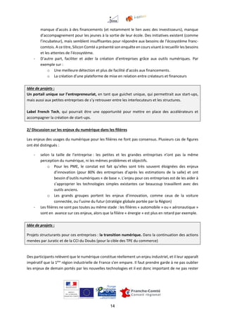 14
manque d’accès à des financements (et notamment le lien avec des investisseurs), manque
d’accompagnement pour les jeunes à la sortie de leur école. Des initiatives existent (comme
l’incubateur), mais semblent insuffisantes pour répondre aux besoins de l’écosystème franc-
comtois. A ce titre, Silicon Comté a présenté son enquête en cours visant à recueillir les besoins
et les attentes de l’écosystème.
- D’autre part, faciliter et aider la création d’entreprises grâce aux outils numériques. Par
exemple sur :
o Une meilleure détection et plus de facilité d’accès aux financements.
o La création d’une plateforme de mise en relation entre créateurs et financeurs
Idée de projets :
Un portail unique sur l’entrepreneuriat, en tant que guichet unique, qui permettrait aux start-ups,
mais aussi aux petites entreprises de s’y retrouver entre les interlocuteurs et les structures.
Label French Tech, qui pourrait être une opportunité pour mettre en place des accélérateurs et
accompagner la création de start-ups.
2/ Discussion sur les enjeux du numérique dans les filières
Les enjeux des usages du numérique pour les filières ne font pas consensus. Plusieurs cas de figures
ont été distingués :
- selon la taille de l’entreprise : les petites et les grandes entreprises n’ont pas la même
perception du numérique, ni les mêmes problèmes et objectifs.
o Pour les PME, le constat est fait qu’elles sont très souvent éloignées des enjeux
d’innovation (pour 80% des entreprises d’après les estimations de la salle) et ont
besoin d’outils numériques « de base ». L’enjeu pour ces entreprises est de les aider à
s’approprier les technologies simples existantes car beaucoup travaillent avec des
outils anciens.
o Les grands groupes portent les enjeux d’innovation, comme ceux de la voiture
connectée, ou l’usine du futur (stratégie globale portée par la Région)
- Les filières ne sont pas toutes au même stade : les filières « automobile » ou « aéronautique »
sont en avance sur ces enjeux, alors que la filière « énergie » est plus en retard par exemple.
Idée de projets :
Projets structurants pour ces entreprises : la transition numérique. Dans la continuation des actions
menées par Juratic et de la CCI du Doubs (pour la cible des TPE du commerce)
Des participants relèvent que le numérique constitue réellement un enjeu industriel, et il leur apparaît
impératif que la 1ère
région industrielle de France s’en empare. Il faut prendre garde à ne pas oublier
les enjeux de demain portés par les nouvelles technologies et il est donc important de ne pas rester
 