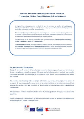 21
Synthèse de l’atelier thématique Education Formation
17 novembre 2014 au Conseil Régional de Franche-Comté
Le parcours de formation
Il s’agit de valoriser le parcours de formation des personnes et ainsi de pouvoir avoir une connaissance
de leurs compétences et de leurs acquis. Cela passe par la réalisation d’un e-portfolio plus complet
comme par exemple le livret individuel de formation qui existe dans la fonction publique, mais qui est
peu exploité.
Il convient pour ce faire de prendre en compte la formation tout au long de la vie pour trois raisons : il
va y avoir de plus en plus d’aller-retour entre la formation initiale et la formation continue ; il faut
sécuriser les parcours et il faut introduire de la cohérence dans les parcours et les évaluations de
compétences.
Il faut pour cet e-portfolio une continuité de service et un stockage dans le cloud pour une accessibilité
plus forte.
Pour la mise en œuvre, il conviendra de définir un cahier des charges, de favoriser le développement
d’un prototype et d’assurer l’interopérabilité.
La Région, l’Etat et leurs partenaires ont décidé de faire du numérique un axe fort de la politique de
développement durable de la région Franche-Comté, en tant que vecteur d’innovation et de développement
des champs économiques, sociaux et environnementaux.
Cette nouvelle dynamique de développement du numérique vise à asseoir le potentiel et la compétitivité de
la région en augmentant les usages, en développant de nouvelles compétences numériques et en favorisant
la création et le développement d’entreprises sur de nouveaux marchés.
Cinq thématiques ont été retenues pour insuffler cette nouvelle dynamique : le développement économique,
la santé, l’éducation, la culture et l’e-administration.
Les Communautés d’acteurs de chaque thématique ont pour objectifs de rassembler les acteurs de terrain
afin de partager les enjeux et de faire émerger des projets pouvant s’inscrire dans des financements régionaux
et européens via la nouvelle programmation FEDER et la nouvelle contractualisation CPER.
 