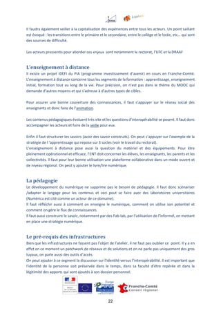 22
Il faudra également veiller à la capitalisation des expériences entre tous les acteurs. Un point saillant
est évoqué : les transitions entre le primaire et le secondaire, entre le collège et le lycée, etc… qui sont
des sources de difficulté.
Les acteurs pressentis pour aborder ces enjeux sont notamment le rectorat, l’UFC et la DRAAF
L’enseignement à distance
Il existe un projet IDEFI du PIA (programme investissement d’avenir) en cours en Franche-Comté.
L’enseignement à distance concerne tous les segments de la formation : apprentissage, enseignement
initial, formation tout au long de la vie. Pour précision, on n’est pas dans le thème du MOOC qui
demande d’autres moyens et qui s’adresse à d’autres types de cibles.
Pour assurer une bonne couverture des connaissances, il faut s’appuyer sur le réseau social des
enseignants et donc faire de l’animation.
Les contenus pédagogiques évoluent très vite et les questions d’interopérabilité se posent. Il faut donc
accompagner les acteurs et faire de la veille pour eux.
Enfin il faut structurer les savoirs (avoir des savoir construits). On peut s’appuyer sur l’exemple de la
stratégie de l ‘apprentissage qui repose sur 3 socles (voir le travail du rectorat).
L’enseignement à distance pose aussi la question du matériel et des équipements. Pour être
pleinement opérationnel et efficace, l’ENT doit concerner les élèves, les enseignants, les parents et les
collectivités. Il faut pour leur bonne utilisation une plateforme collaborative dans un mode ouvert et
de niveau régional. On peut y ajouter le livre/lire numérique.
La pédagogie
Le développement du numérique ne supprime pas le besoin de pédagogie. Il faut donc scénariser
/adapter le langage pour les contenus et ceci peut se faire avec des laboratoires universitaires
(Numérica est cité comme un acteur de ce domaine).
Il faut réfléchir aussi à comment on enseigne le numérique, comment on utilise son potentiel et
comment on gère le flux de connaissances.
Il faut aussi construire le savoir, notamment par des Fab-lab, par l’utilisation de l’informel, en mettant
en place une stratégie numérique.
Le pré-requis des infrastructures
Bien que les infrastructures ne fassent pas l’objet de l’atelier, il ne faut pas oublier ce point. Il y a en
effet en ce moment un patchwork de réseaux et de solutions et on ne parle pas uniquement des gros
tuyaux, on parle aussi des outils d’accès.
On peut ajouter à ce segment la discussion sur l’identité versus l’interopérabilité. Il est important que
l’identité de la personne soit préservée dans le temps, dans sa faculté d’être repérée et dans la
légitimité des apports qui sont ajoutés à son dossier personnel.
 