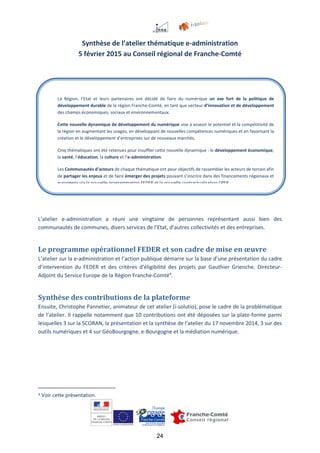 24
Synthèse de l’atelier thématique e-administration
5 février 2015 au Conseil régional de Franche-Comté
L’atelier e-administration a réuni une vingtaine de personnes représentant aussi bien des
communautés de communes, divers services de l’Etat, d’autres collectivités et des entreprises.
Le programme opérationnel FEDER et son cadre de mise en œuvre
L’atelier sur la e-administration et l’action publique démarre sur la base d’une présentation du cadre
d’intervention du FEDER et des critères d’éligibilité des projets par Gauthier Grienche, Directeur-
Adjoint du Service Europe de la Région Franche-Comté4
.
Synthèse des contributions de la plateforme
Ensuite, Christophe Pannetier, animateur de cet atelier (i-solutio), pose le cadre de la problématique
de l’atelier. Il rappelle notamment que 10 contributions ont été déposées sur la plate-forme parmi
lesquelles 3 sur la SCORAN, la présentation et la synthèse de l’atelier du 17 novembre 2014, 3 sur des
outils numériques et 4 sur GéoBourgogne, e-Bourgogne et la médiation numérique.
4 Voir cette présentation.
La Région, l’Etat et leurs partenaires ont décidé de faire du numérique un axe fort de la politique de
développement durable de la région Franche-Comté, en tant que vecteur d’innovation et de développement
des champs économiques, sociaux et environnementaux.
Cette nouvelle dynamique de développement du numérique vise à asseoir le potentiel et la compétitivité de
la région en augmentant les usages, en développant de nouvelles compétences numériques et en favorisant la
création et le développement d’entreprises sur de nouveaux marchés.
Cinq thématiques ont été retenues pour insuffler cette nouvelle dynamique : le développement économique,
la santé, l’éducation, la culture et l’e-administration.
Les Communautés d’acteurs de chaque thématique ont pour objectifs de rassembler les acteurs de terrain afin
de partager les enjeux et de faire émerger des projets pouvant s’inscrire dans des financements régionaux et
européens via la nouvelle programmation FEDER et la nouvelle contractualisation CPER.
 