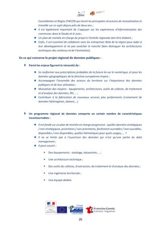 26
Concédantes et Régies (FNCCR) qui réunit les principales structures de mutualisation et
travaille sur ce sujet depuis près de deux ans ;
Il est également important de s’appuyer sur les expériences d’informatisation des
communes dans le Doubs et le Jura ;
Un plan de montée en charge du projet à l’échelle régionale doit être élaboré ;
Enfin, il est essentiel de collaborer avec les entreprises Web de la région pour aider à
leur développement et ne pas assécher le marché (bien distinguer les architectures
techniques des contenus et de l’animation).
En ce qui concerne le projet régional de données publiques :
Parmi les enjeux figurent la nécessité de :
Se conformer aux prescriptions probables de la future loi sur le numérique, et pour les
données géographiques de la directive européenne Inspire ;
Accompagner l’ensemble des acteurs du territoire sur l’importance des données
publiques et de leur utilisation ;
Mutualiser des moyens : équipements, architectures, outils de collecte, de traitement
et d’analyse des données, RH,... ;
Contribuer à la fabrication de nouveaux services plus performants (croisement de
données hétérogènes, dataviz,…).
Un programme régional de données comporte un certain nombre de caractéristiques
incontournables :
Il est fondé sur un plan de montée en charge progressive : quelles données stratégiques
/ non stratégiques, prioritaires / non prioritaires, facilement ouvrables / non ouvrables,
disponibles / non disponibles, quelles thématiques pour quels usages,,… ?
Il ne se limite pas à l’ouverture des données qui n’est qu’une partie du data
management ;
Il peut couvrir :
 Des équipements : stockage, datacenter,… ;
 Une architecture technique ;
 Des outils de collecte, d’extraction, de traitement et d’analyse des données ;
 Une ingénierie territoriale ;
 Une équipe dédiée.
 