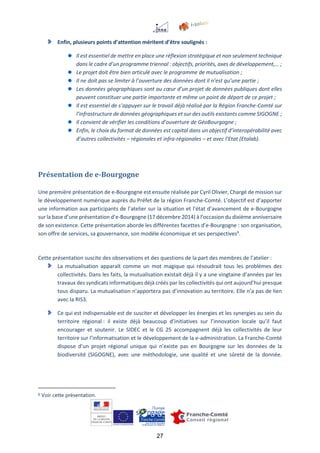 27
Enfin, plusieurs points d’attention méritent d’être soulignés :
Il est essentiel de mettre en place une réflexion stratégique et non seulement technique
dans le cadre d’un programme triennal : objectifs, priorités, axes de développement,… ;
Le projet doit être bien articulé avec le programme de mutualisation ;
Il ne doit pas se limiter à l’ouverture des données dont il n’est qu’une partie ;
Les données géographiques sont au cœur d’un projet de données publiques dont elles
peuvent constituer une partie importante et même un point de départ de ce projet ;
Il est essentiel de s’appuyer sur le travail déjà réalisé par la Région Franche-Comté sur
l’infrastructure de données géographiques et sur des outils existants comme SIGOGNE ;
Il convient de vérifier les conditions d’ouverture de GéoBourgogne ;
Enfin, le choix du format de données est capital dans un objectif d’interopérabilité avec
d’autres collectivités – régionales et infra-régionales – et avec l’Etat (Etalab).
Présentation de e-Bourgogne
Une première présentation de e-Bourgogne est ensuite réalisée par Cyril Olivier, Chargé de mission sur
le développement numérique auprès du Préfet de la région Franche-Comté. L’objectif est d’apporter
une information aux participants de l’atelier sur la situation et l’état d’avancement de e-Bourgogne
sur la base d’une présentation d’e-Bourgogne (17 décembre 2014) à l’occasion du dixième anniversaire
de son existence. Cette présentation aborde les différentes facettes d’e-Bourgogne : son organisation,
son offre de services, sa gouvernance, son modèle économique et ses perspectives6
.
Cette présentation suscite des observations et des questions de la part des membres de l’atelier :
La mutualisation apparaît comme un mot magique qui résoudrait tous les problèmes des
collectivités. Dans les faits, la mutualisation existait déjà il y a une vingtaine d’années par les
travaux des syndicats informatiques déjà créés par les collectivités qui ont aujourd’hui presque
tous disparu. La mutualisation n’apportera pas d’innovation au territoire. Elle n’a pas de lien
avec la RIS3.
Ce qui est indispensable est de susciter et développer les énergies et les synergies au sein du
territoire régional : il existe déjà beaucoup d’initiatives sur l’innovation locale qu’il faut
encourager et soutenir. Le SIDEC et le CG 25 accompagnent déjà les collectivités de leur
territoire sur l’informatisation et le développement de la e-administration. La Franche-Comté
dispose d’un projet régional unique qui n’existe pas en Bourgogne sur les données de la
biodiversité (SIGOGNE), avec une méthodologie, une qualité et une sûreté de la donnée.
6 Voir cette présentation.
 