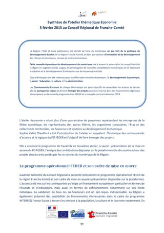31
Synthèse de l’atelier thématique Economie
5 février 2015 au Conseil Régional de Franche-Comté
L’atelier économie a réuni plus d’une quarantaine de personnes représentant les entreprises de la
filière numérique, les représentants des autres filières, les organismes consulaires, l’Etat et des
collectivités territoriales, les financeurs et soutiens au développement économique.
Sophie Vallet Chevillard a fait l’introduction de l’atelier en rappelant l’historique des communautés
d’acteurs et la logique du PO FEDER et l’objectif de faire émerger des projets.
Elle a annoncé le programme de travail de ce deuxième atelier, à savoir : présentation de la mise en
œuvre du PO FEDER, l’analyse des contributions déposées sur la plateforme et la discussion autour des
projets structurants portés par les structures du numérique de la Région.
Le programme opérationnel FEDER et son cadre de mise en œuvre
Gauthier Grienche du Conseil Régional a présenté brièvement le programme opérationnel FEDER de
la région Franche-Comté et son cadre de mise en œuvre (présentation disponible sur la plateforme).
L’accent a été mis sur les contreparties qu’exige un financement européen en particulier en termes de
résultats et d’indicateurs, mais aussi en termes de cofinancement, notamment sur des fonds
nationaux. La validation de tous les co-financeurs est un pré-requis indispensable. La Région a
également présenté des possibilités de financements intéressantes dans le cadre du programme
INTERREG France-Suisse à travers les services à la population, la culture et le tourisme notamment. En
La Région, l’Etat et leurs partenaires ont décidé de faire du numérique un axe fort de la politique de
développement durable de la région Franche-Comté, en tant que vecteur d’innovation et de développement
des champs économiques, sociaux et environnementaux.
Cette nouvelle dynamique de développement du numérique vise à asseoir le potentiel et la compétitivité de
la région en augmentant les usages, en développant de nouvelles compétences numériques et en favorisant
la création et le développement d’entreprises sur de nouveaux marchés.
Cinq thématiques ont été retenues pour insuffler cette nouvelle dynamique : le développement économique,
la santé, l’éducation, la culture et l’e-administration.
Les Communautés d’acteurs de chaque thématique ont pour objectifs de rassembler les acteurs de terrain
afin de partager les enjeux et de faire émerger des projets pouvant s’inscrire dans des financements régionaux
et européens via la nouvelle programmation FEDER et la nouvelle contractualisation CPER.
 