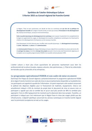 37
Synthèse de l’atelier thématique Culture
5 février 2015 au Conseil régional de Franche-Comté
L’atelier culture a réuni plus d’une quarantaine de personnes représentant aussi bien les
professionnels de la culture (musées, espaces culturels, sites patrimoniaux…), l’Etat et les collectivités
territoriales que les universités et les entreprises.
Le programme opérationnel FEDER et son cadre de mise en œuvre
Dominique De Filippo du Conseil régional a présenté brièvement le programme opérationnel FEDER
de la région Franche-Comté et son cadre de mise en œuvre (présentation disponible sur la plateforme).
Les participants ont apprécié la qualité de l’information. Un point important a été soulevé concernant
le plafond des dépenses éligibles pour le financement de matériels, équipements. Celui-ci est
actuellement indiqué à 15% du montant du projet dans le document de mise en œuvre mais un
participant a signalé que cela lui semble bas et qu’un seuil plus proche de 40% lui semblait plus
approprié. C’est en effet typiquement les montants qu’ils observent dans leurs projets. Toutefois, un
participant a indiqué que c’est intéressant que la Région fasse le choix des usages plutôt que des
infrastructures. L’objectif spécifique concernant les services numériques en Franche-Comté négocié
avec la commission européenne est axé sur les usages.
La Région, l’Etat et leurs partenaires ont décidé de faire du numérique un axe fort de la politique de
développement durable de la région Franche-Comté, en tant que vecteur d’innovation et de développement
des champs économiques, sociaux et environnementaux.
Cette nouvelle dynamique de développement du numérique vise à asseoir le potentiel et la compétitivité de
la région en augmentant les usages, en développant de nouvelles compétences numériques et en favorisant la
création et le développement d’entreprises sur de nouveaux marchés.
Cinq thématiques ont été retenues pour insuffler cette nouvelle dynamique : le développement économique,
la santé, l’éducation, la culture et l’e-administration.
Les Communautés d’acteurs de chaque thématique ont pour objectifs de rassembler les acteurs de terrain afin
de partager les enjeux et de faire émerger des projets pouvant s’inscrire dans des financements régionaux et
européens via la nouvelle programmation FEDER et la nouvelle contractualisation CPER.
 