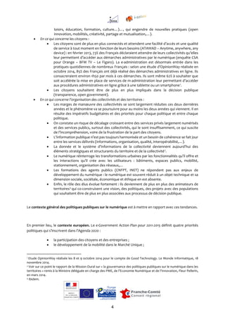 4
loisirs, éducation, formation, culture…)…, qui engendre de nouvelles pratiques (open
innovation, mobilités, créativité, partage et mutualisation,…).
 En ce qui concerne les citoyens :
 Les citoyens sont de plus en plus connectés et attendent une facilité d’accès et une qualité
de service à tout moment en fonction de leurs besoins (ATAWAD – Anytime, anywhere, any
device) : en février 2013, 73% des Français déclaraient attendre de leurs collectivités qu’elles
leur permettent d’accéder aux démarches administratives par le numérique (enquête CSA
pour Orange – BFM TV – Le Figaro). La e-administration est désormais entrée dans les
pratiques quotidiennes de nombreux Français : selon une étude d’OpinionWay réalisée en
octobre 2014, 85% des Français ont déjà réalisé des démarches administratives en ligne. Ils
consacreraient environ 1h50 par mois à ces démarches. Ils sont même 62% à souhaiter que
soit accélérée la mise en place de services de m-administration leur permettant d’accéder
aux procédures administratives en ligne grâce à une tablette ou un smartphone1
.
 Les citoyens souhaitent être de plus en plus impliqués dans la décision publique
(transparence, open government).
 En ce qui concerne l’organisation des collectivités et des territoires :
 Les marges de manœuvre des collectivités se sont largement réduites ces deux dernières
années et le phénomène va se poursuivre pour au moins les deux années qui viennent. Il en
résulte des impératifs budgétaires et des priorités pour chaque politique et entre chaque
politique.
 On constate un risque de décalage croissant entre des services privés largement numérisés
et des services publics, surtout des collectivités, qui le sont insuffisamment, ce qui suscite
de l’incompréhension, voire de la frustration de la part des citoyens.
 L’information publique n’est pas toujours harmonisée et un besoin de cohérence se fait jour
entre les services délivrés (informations, organisation, qualité, interopérabilité,…).
 La donnée et le système d’informations de la collectivité deviennent aujourd’hui des
éléments stratégiques et structurants du territoire et de la collectivité2
.
 Le numérique réinterroge les transformations urbaines par les fonctionnalités qu’il offre et
les interactions qu’il crée avec les utilisateurs : bâtiments, espaces publics, mobilité,
stationnement, organisation des réseaux,…
 Les formations des agents publics (CNFPT, INET) ne répondent pas aux enjeux de
développement du numérique : le numérique est souvent réduit à un objet technique et sa
dimension sociale, sociétale, économique et éthique en est absente.
 Enfin, le rôle des élus évolue fortement : ils deviennent de plus en plus des animateurs de
territoires3
qui co-construisent une vision, des politiques, des projets avec des populations
qui souhaitent être de plus en plus associées aux processus de décision publique.
Le contexte général des politiques publiques sur le numérique est à mettre en rapport avec ces tendances.
En premier lieu, le contexte européen. Le e-Government Action Plan pour 2011-2015 définit quatre priorités
politiques qui s’inscrivent dans l’Agenda 2020 :
 la participation des citoyens et des entreprises ;
 le développement de la mobilité dans le Marché Unique ;
1 Etude OpinionWay réalisée les 8 et 9 octobre 2014 pour le compte de Good Technology. Le Monde Informatique, 18
novembre 2014.
2 Voir sur ce point le rapport de la Mission Oural sur « la gouvernance des politiques publiques sur le numérique dans les
territoires » remis à la Ministre déléguée en charge des PME, de l’Economie Numérique et de l’Innovation, Fleur Pellerin,
en mars 2014.
3 Ibidem.
 