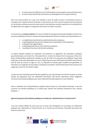 5
 le renforcement de l’efficience et de l’efficacité des services publics et des administrations ;
 la mise en place de prérequis nécessaires au développement d’un e-gouvernement.
Dans une communication du 13 juin 2013 intitulée A vision for public services, la Commission précise sa
conception d’un e-gouvernement de demain en préconisant une vision ouverte du gouvernement reposant
sur les données ouvertes, des services plus ouverts et des décisions ouvertes reposant sur la contribution et
la collaboration des usagers en s’appuyant notamment sur l’open innovation.
En second lieu, le contexte national. En France, la feuille de route gouvernementale adoptée en février 2013
structure la politique de l’Etat en mettant tout particulièrement l’accent en matière de e-administration sur :
 La simplification des démarches administratives des entreprises ;
 Le développement des services mobiles pour les particuliers et les entreprises ;
 L’utilisation des logiciels libres ;
 Le développement des services d’identité numérique ;
 La politique d’ouverture des données publiques.
Le rapport Mandon présenté en septembre 2014 présente, en application des orientations politiques
gouvernementales, une vision d’un « Etat plate-forme » à travers la création d’un SI unique pour l’Etat, d’un
poste d’administrateur général des données au sein de l’Etat et la poursuite de la politique d’open data
(13000 jeux de données disponibles à ce jour). L’objectif poursuivi par le Ministère de la Réforme de l’Etat est
celui de 100% de services en ligne en 2015. Le dispositif du marché public simplifié sera généralisé, un
baromètre sur l’usage des services publics numériques sera publié. L’administration pourra être saisi par tout
usager par courriel ou formulaire en ligne.
La future loi sur le numérique qui devrait être adoptée au cours du printemps 2015 devrait contenir un certain
nombre de dispositions pour les collectivités territoriales. Elle devrait notamment rendre obligatoire
l’ouverture des données publiques pour toute collectivité de taille supérieure à 3 500 habitants.
Enfin, le Ministère de la Décentralisation souhaite mettre l’accent sur l’innovation territoriale. Il vient de
consacrer une semaine spécifique sur ce thème pour valoriser des initiatives existantes et des « bonnes
pratiques ».
Quel est le panorama des initiatives publiques en matière de e-administration en Franche-Comté ?
Il est tout d’abord difficile de savoir quel est le niveau réel d’intégration du numérique aux différentes
politiques des collectivités en Franche-Comté, car il n’existe pas de données d’ensemble permettant de
dresser un panorama.
 