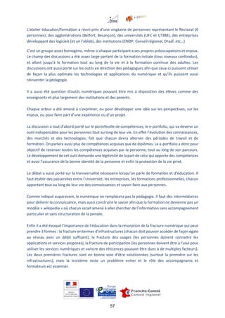 57
L’atelier éducation/formation a réuni près d’une vingtaine de personnes représentant le Rectorat (6
personnes), des agglomérations (Belfort, Besançon), des universités (UFC et UTBM), des entreprises
développant des logiciels (et un Fablab), des institutions (CNDP, Conseil régional, Draaf, etc…)
C’est un groupe assez homogène, même si chaque participant a ses propres préoccupations et enjeux.
Le champ des discussions a été assez large partant de la formation initiale (tous niveaux confondus),
et allant jusqu’à la formation tout au long de la vie et à la formation continue des adultes. Les
discussions ont aussi porté sur les outils en direction des pédagogues afin que ceux-ci puissent utiliser
de façon la plus optimale les technologies et applications du numérique et qu’ils puissent aussi
réinventer la pédagogie.
Il a aussi été question d’outils numériques pouvant être mis à disposition des élèves comme des
enseignants et plus largement des institutions et des parents.
Chaque acteur a été amené à s’exprimer, ou pour développer une idée sur les perspectives, sur les
enjeux, ou pour faire part d’une expérience ou d’un projet.
La discussion a tout d’abord porté sur le portefeuille de compétences, le e-portfolio, qui va devenir un
outil indispensable pour les personnes tout au long de leur vie. En effet l’évolution des connaissances,
des marchés et des technologies, fait que chacun devra alterner des périodes de travail et de
formation. On parlera aussi plus de compétences acquises que de diplômes. Le e-portfolio a donc pour
objectif de recenser toutes les compétences acquises par la personne, tout au long de son parcours.
Le développement de cet outil demande une légitimité de la part de celui qui apporte des compétences
et aussi l’assurance de la bonne identité de la personne et enfin la protection de la vie privé.
Le débat a aussi porté sur la transversalité nécessaire lorsqu’on parle de formation et d’éducation. Il
faut établir des passerelles entre l’Université, les entreprises, les formations professionnelles, chacun
apportant tout au long de leur vie des connaissances et savoir-faire aux personnes.
Comme indiqué auparavant, le numérique ne remplacera pas la pédagogie. Il faut des intermédiaires
pour délivrer la connaissance, mais aussi construire le savoir afin que la formation ne devienne pas un
modèle « wikipedia » où chacun serait amené à aller chercher de l’information sans accompagnement
particulier et sans structuration de la pensée.
Enfin il a été évoqué l’importance de l’éducation dans la résorption de la fracture numérique qui peut
prendre 3 formes : la fracture en termes d’infrastructures (chacun doit pouvoir accéder de façon égale
au réseau avec un débit suffisant), la fracture des usages (les personnes doivent connaitre les
applications et services proposés), la fracture de participation (les personnes doivent être à l’aise pour
utiliser les services numériques et vaincre des réticences pouvant être dues à de multiples facteurs).
Les deux premières fractures sont en bonne voie d’être solutionnées (surtout la première sur les
infrastructures), mais la troisième reste un problème entier et le rôle des accompagnants et
formateurs est essentiel.
 