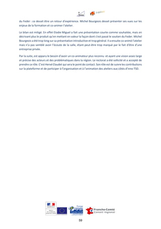 59
du Feder : ce devait être un retour d’expérience. Michel Bourgeois devait présenter ses vues sur les
enjeux de la formation et co-animer l’atelier.
Le bilan est mitigé. En effet Elodie Miguel a fait une présentation courte comme souhaitée, mais en
décrivant plus le produit qu’en mettant en valeur la façon dont s’est passé le soutien du Feder. Michel
Bourgeois a été trop long sur sa présentation introductive et trop général. Il a ensuite co-animé l’atelier
mais n’a pas semblé avoir l’écoute de la salle, étant peut-être trop marqué par le fait d’être d’une
entreprise privée.
Par la suite, est apparu le besoin d’avoir un co-animateur plus reconnu et ayant une vision assez large
et précise des acteurs et des problématiques dans la région. Le rectorat a été sollicité et a accepté de
prendre ce rôle. C’est Hervé Claudet qui sera le point de contact. Son rôle est de suivre les contributions
sur la plateforme et de participer à l’organisation et à l’animation des ateliers aux côtés d’inno TSD.
 