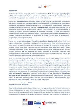 70
Propositions
En termes de sélection des projets, celle-ci pourra être faite au fil de l’eau ou par appels à projets
ciblés, notamment lorsqu’il s’agit de garantir une cohérence territoriale. Les modalités qui nous
semblent le plus approprié sont détaillées dans les points ci-dessous :
Concernant la sensibilisation, ce point a été souligné lors de l’atelier, et il semble y avoir un consensus
des acteurs régionaux sur l’importance d’avoir une offre structurée et régionale sur cet aspect. Cette
thématique peut s’inscrire dans l’objectif 1.4 du PO FEDER « soutenir l’investissement matériel et
immatériel des entreprises et des filières ». Un appel à projet spécifique serait approprié, car la
thématique est mature, un certain nombre d’acteurs a de l’expérience et est prêt à répondre, y
compris de nouveaux entrants (par exemple les organismes consulaires). Le cahier des charges doit
être précis sur la couverture du périmètre régional, l’ambition de l’action attendue (notamment sur le
nombre d’entreprises à sensibiliser) et le périmètre du champ d’actions (outils de dissémination,
diagnostique, accompagnement, etc.).
Concernant les autres thématiques (formation, mutualisation d’outils, etc…), celles-ci s’inscrivent
également dans l’axe 1.4, ou l’axe 1.2/1.3 pour les projets innovants. Il faut noter l’importance des
contributions sur la plateforme sur cette thématique, qui témoigne de l’importance du sujet pour les
acteurs. Il nous parait donc important que cette thématique fasse l’objet d’un appel à projet
spécifique. Cependant, compte tenu de son niveau de maturité, il est préférable de faire dans un
premier temps un AMI afin d’identifier les acteurs souhaitant se positionner, d’analyser leurs
propositions et de bien délimiter le champ d’intervention, puis un appel à projet pour inscrire ces
thématiques au sein des stratégies et schémas de la Région.
Enfin, concernant les projets innovants, ceux-ci s’inscrivent dans l’axe 1.2 et 1.3 (pour les créations
d’entreprises), une réflexion doit être menée au niveau de la Région afin de définir les priorités (par
exemple, identification de thématiques comme le cloud computing) et les connexions avec la RIS3.
Mais la démarche doit aussi être opportuniste pour soutenir les propositions qui émergent en gardant
un calendrier flexible. Une des particularités des innovations dans le numérique réside dans leur forte
volatilité et un calendrier de développement sur du court terme. Un soutien public doit suivre le même
calendrier, et pourra apporter de véritables effets leviers à de tels projets. Sur ces thématiques, un
AMI suivi d’appel à projet peut également paraître pertinent pour identifier les thématiques
porteuses au sein des filières. Sur des thématiques stratégiques pour la Région (comme l’usine du
futur), un AMI n’est pas indispensable. Mais une concertation avec les filières concernées peut
permettre de mieux cibler l’appel à projet par rapport aux besoins.
3.1.3. Santé
Contributions sur la plateforme
Pour la thématique de la santé, 8 contributions dont 3 sur la présentation de l’atelier, la synthèse et la
Scoran ont été publiées sur le site de contributions. Parmi les 5 contributions des acteurs, on constate
que le comité de pilotage e-santé porte la légitimité de la e-santé en Franche-Comté et que certains
acteurs sont prêts à s’investir davantage. On constate également que le maintien en autonomie à
 