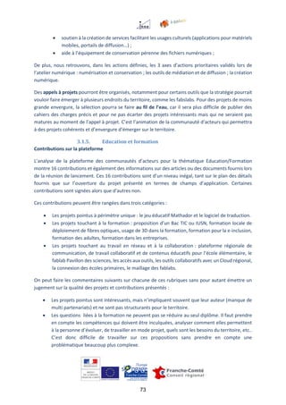 73
 soutien à la création de services facilitant les usages culturels (applications pour matériels
mobiles, portails de diffusion…) ;
 aide à l’équipement de conservation pérenne des fichiers numériques ;
De plus, nous retrouvons, dans les actions définies, les 3 axes d’actions prioritaires validés lors de
l’atelier numérique : numérisation et conservation ; les outils de médiation et de diffusion ; la création
numérique.
Des appels à projets pourront être organisés, notamment pour certains outils que la stratégie pourrait
vouloir faire émerger à plusieurs endroits du territoire, comme les fabslabs. Pour des projets de moins
grande envergure, la sélection pourra se faire au fil de l’eau, car il sera plus difficile de publier des
cahiers des charges précis et pour ne pas écarter des projets intéressants mais qui ne seraient pas
matures au moment de l’appel à projet. C’est l’animation de la communauté d’acteurs qui permettra
à des projets cohérents et d’envergure d’émerger sur le territoire.
3.1.5. Education et formation
Contributions sur la plateforme
L’analyse de la plateforme des communautés d’acteurs pour la thématique Education/Formation
montre 16 contributions et également des informations sur des articles ou des documents fournis lors
de la réunion de lancement. Ces 16 contributions sont d’un niveau inégal, tant sur le plan des détails
fournis que sur l’ouverture du projet présenté en termes de champs d’application. Certaines
contributions sont signées alors que d’autres non.
Ces contributions peuvent être rangées dans trois catégories :
 Les projets pointus à périmètre unique : le jeu éducatif Mathador et le logiciel de traduction.
 Les projets touchant à la formation : proposition d’un Bac TIC ou IUSN, formation locale de
déploiement de fibres optiques, usage de 3D dans la formation, formation pour la e-inclusion,
formation des adultes, formation dans les entreprises.
 Les projets touchant au travail en réseau et à la collaboration : plateforme régionale de
communication, de travail collaboratif et de contenus éducatifs pour l’école élémentaire, le
fablab Pavillon des sciences, les accès aux outils, les outils collaboratifs avec un Cloud régional,
la connexion des écoles primaires, le maillage des fablabs.
On peut faire les commentaires suivants sur chacune de ces rubriques sans pour autant émettre un
jugement sur la qualité des projets et contributions présentés :
 Les projets pointus sont intéressants, mais n’impliquent souvent que leur auteur (manque de
multi partenariats) et ne sont pas structurants pour le territoire.
 Les questions liées à la formation ne peuvent pas se réduire au seul diplôme. Il faut prendre
en compte les compétences qui doivent être inculquées, analyser comment elles permettent
à la personne d’évoluer, de travailler en mode projet, quels sont les besoins du territoire, etc..
C’est donc difficile de travailler sur ces propositions sans prendre en compte une
problématique beaucoup plus complexe.
 