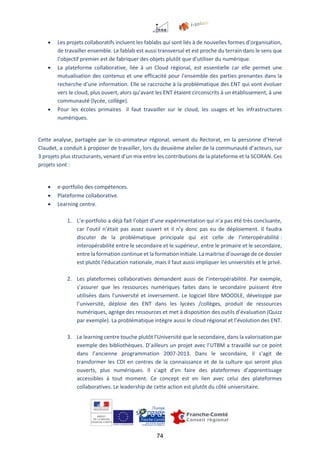 74
 Les projets collaboratifs incluent les fablabs qui sont liés à de nouvelles formes d’organisation,
de travailler ensemble. Le fablab est aussi transversal et est proche du terrain dans le sens que
l’objectif premier est de fabriquer des objets plutôt que d’utiliser du numérique.
 La plateforme collaborative, liée à un Cloud régional, est essentielle car elle permet une
mutualisation des contenus et une efficacité pour l’ensemble des parties prenantes dans la
recherche d’une information. Elle se raccroche à la problématique des ENT qui vont évoluer
vers le cloud, plus ouvert, alors qu’avant les ENT étaient circonscrits à un établissement, à une
communauté (lycée, collège).
 Pour les écoles primaires il faut travailler sur le cloud, les usages et les infrastructures
numériques.
Cette analyse, partagée par le co-animateur régional, venant du Rectorat, en la personne d’Hervé
Claudet, a conduit à proposer de travailler, lors du deuxième atelier de la communauté d’acteurs, sur
3 projets plus structurants, venant d’un mix entre les contributions de la plateforme et la SCORAN. Ces
projets sont :
 e-portfolio des compétences.
 Plateforme collaborative.
 Learning centre.
1. L’e-portfolio a déjà fait l’objet d’une expérimentation qui n’a pas été très concluante,
car l’outil n’était pas assez ouvert et il n’y donc pas eu de déploiement. Il faudra
discuter de la problématique principale qui est celle de l’interopérabilité :
interopérabilité entre le secondaire et le supérieur, entre le primaire et le secondaire,
entre la formation continue et la formation initiale. La maitrise d’ouvrage de ce dossier
est plutôt l’éducation nationale, mais il faut aussi impliquer les universités et le privé.
2. Les plateformes collaboratives demandent aussi de l’interopérabilité. Par exemple,
s’assurer que les ressources numériques faites dans le secondaire puissent être
utilisées dans l’université et inversement. Le logiciel libre MOODLE, développé par
l’université, déploie des ENT dans les lycées /collèges, produit de ressources
numériques, agrège des ressources et met à disposition des outils d’évaluation (Quizz
par exemple). La problématique intègre aussi le cloud régional et l’évolution des ENT.
3. Le learning centre touche plutôt l’Université que le secondaire, dans la valorisation par
exemple des bibliothèques. D’ailleurs un projet avec l’UTBM a travaillé sur ce point
dans l’ancienne programmation 2007-2013. Dans le secondaire, il s’agit de
transformer les CDI en centres de la connaissance et de la culture qui seront plus
ouverts, plus numériques. Il s’agit d’en faire des plateformes d’apprentissage
accessibles à tout moment. Ce concept est en lien avec celui des plateformes
collaboratives. Le leadership de cette action est plutôt du côté universitaire.
 