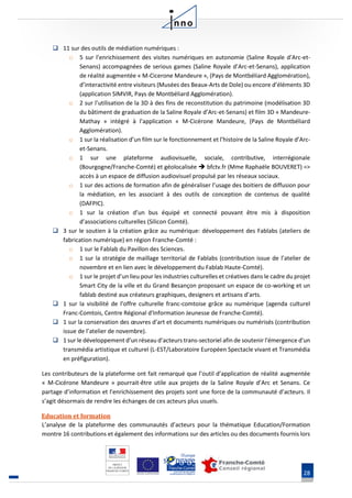28 28
 11 sur des outils de médiation numériques :
o 5 sur l’enrichissement des visites numériques en autonomie (Saline Royale d’Arc-et-
Senans) accompagnées de serious games (Saline Royale d’Arc-et-Senans), application
de réalité augmentée « M-Cicerone Mandeure », (Pays de Montbéliard Agglomération),
d’interactivité entre visiteurs (Musées des Beaux-Arts de Dole) ou encore d’éléments 3D
(application SIMVIR, Pays de Montbéliard Agglomération).
o 2 sur l’utilisation de la 3D à des fins de reconstitution du patrimoine (modélisation 3D
du bâtiment de graduation de la Saline Royale d’Arc-et-Senans) et film 3D « Mandeure-
Mathay » intégré à l’application « M-Cicérone Mandeure, (Pays de Montbéliard
Agglomération).
o 1 sur la réalisation d’un film sur le fonctionnement et l’histoire de la Saline Royale d’Arc-
et-Senans.
o 1 sur une plateforme audiovisuelle, sociale, contributive, interrégionale
(Bourgogne/Franche-Comté) et géolocalisée  bfctv.fr (Mme Raphaële BOUVERET) =>
accès à un espace de diffusion audiovisuel propulsé par les réseaux sociaux.
o 1 sur des actions de formation afin de généraliser l’usage des boitiers de diffusion pour
la médiation, en les associant à des outils de conception de contenus de qualité
(DAFPIC).
o 1 sur la création d’un bus équipé et connecté pouvant être mis à disposition
d’associations culturelles (Silicon Comté).
 3 sur le soutien à la création grâce au numérique: développement des Fablabs (ateliers de
fabrication numérique) en région Franche-Comté :
o 1 sur le Fablab du Pavillon des Sciences.
o 1 sur la stratégie de maillage territorial de Fablabs (contribution issue de l’atelier de
novembre et en lien avec le développement du Fablab Haute-Comté).
o 1 sur le projet d’un lieu pour les industries culturelles et créatives dans le cadre du projet
Smart City de la ville et du Grand Besançon proposant un espace de co-working et un
fablab destiné aux créateurs graphiques, designers et artisans d’arts.
 1 sur la visibilité de l’offre culturelle franc-comtoise grâce au numérique (agenda culturel
Franc-Comtois, Centre Régional d'Information Jeunesse de Franche-Comté).
 1 sur la conservation des œuvres d’art et documents numériques ou numérisés (contribution
issue de l’atelier de novembre).
 1 sur le développement d’un réseau d’acteurs trans-sectoriel afin de soutenir l'émergence d'un
transmédia artistique et culturel (L-EST/Laboratoire Européen Spectacle vivant et Transmédia
en préfiguration).
Les contributeurs de la plateforme ont fait remarqué que l’outil d’application de réalité augmentée
« M-Cicérone Mandeure » pourrait-être utile aux projets de la Saline Royale d’Arc et Senans. Ce
partage d’information et l’enrichissement des projets sont une force de la communauté d’acteurs. Il
s’agit désormais de rendre les échanges de ces acteurs plus usuels.
Education et formation
L’analyse de la plateforme des communautés d’acteurs pour la thématique Education/Formation
montre 16 contributions et également des informations sur des articles ou des documents fournis lors
 