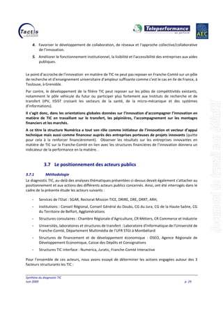 Synthèse du diagnostic TIC
Juin 2009 p. 29
4. Favoriser le développement de collaboration, de réseaux et l’approche collective/collaborative
de l’innovation.
5. Améliorer le fonctionnement institutionnel, la lisibilité et l’accessibilité des entreprises aux aides
publiques.
Le point d’accroche de l’innovation en matière de TIC ne peut pas reposer en Franche-Comté sur un pôle
de recherche et d’enseignement universitaire d’ampleur suffisante comme c’est le cas en Ile de France, à
Toulouse, à Grenoble.
Par contre, le développement de la filière TIC peut reposer sur les pôles de compétitivités existants,
notamment le pôle véhicule du futur ou participer plus fortement aux Instituts de recherche et de
transfert (IPV, IISIST croisant les secteurs de la santé, de la micro-mécanique et des systèmes
d’informations).
Il s’agit donc, dans les orientations globales données sur l’innovation d’accompagner l’innovation en
matière de TIC en travaillant sur le transfert, les pépinières, l’accompagnement sur les montages
financiers et les marchés.
A ce titre la structure Numérica a tout son rôle comme initiateur de l’innovation et vecteur d’appui
technique mais aussi comme financeur auprès des entreprises porteuses de projets innovants (quitte
pour cela à la renforcer financièrement). Observer les résultats sur les entreprises innovantes en
matière de TIC sur la Franche-Comté en lien avec les structures financières de l’innovation donnera un
indicateur de la performance en la matière. .
3.7 Le positionnement des acteurs publics
3.7.1 Méthodologie
Le diagnostic TIC, au-delà des analyses thématiques présentées ci-dessus devait également s’attacher au
positionnement et aux actions des différents acteurs publics concernés. Ainsi, ont été interrogés dans le
cadre de la présente étude les acteurs suivants :
- Services de l’Etat : SGAR, Rectorat Mission TICE, DRIRE, DRE, DRRT, ARH,
- Institutions : Conseil Régional, Conseil Général du Doubs, CG du Jura, CG de la Haute-Saône, CG
du Territoire de Belfort, Agglomérations
- Structures consulaires : Chambre Régionale d’Agriculture, CR Métiers, CR Commerce et Industrie
- Universités, laboratoires et structures de transfert : Laboratoire d'Informatique de l'Université de
Franche-Comté, Département Multimédia de l'UFR STGI à Montbéliard
- Structures de financement et de développement économique : OSEO, Agence Régionale de
Développement Economique, Caisse des Dépôts et Consignations
- Structures TIC interface : Numerica, Juratic, Franche-Comté Interactive
Pour l’ensemble de ces acteurs, nous avons essayé de déterminer les actions engagées autour des 3
facteurs structurants les TIC :
 