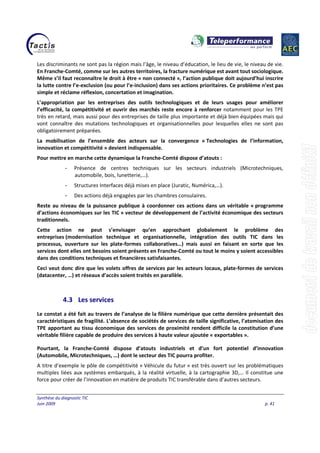 Synthèse du diagnostic TIC
Juin 2009 p. 41
Les discriminants ne sont pas la région mais l’âge, le niveau d’éducation, le lieu de vie, le niveau de vie.
En Franche-Comté, comme sur les autres territoires, la fracture numérique est avant tout sociologique.
Même s’il faut reconnaître le droit à être « non connecté », l’action publique doit aujourd’hui inscrire
la lutte contre l’e-exclusion (ou pour l’e-inclusion) dans ses actions prioritaires. Ce problème n’est pas
simple et réclame réflexion, concertation et imagination.
L’appropriation par les entreprises des outils technologiques et de leurs usages pour améliorer
l’efficacité, la compétitivité et ouvrir des marchés reste encore à renforcer notamment pour les TPE
très en retard, mais aussi pour des entreprises de taille plus importante et déjà bien équipées mais qui
vont connaître des mutations technologiques et organisationnelles pour lesquelles elles ne sont pas
obligatoirement préparées.
La mobilisation de l’ensemble des acteurs sur la convergence « Technologies de l’information,
innovation et compétitivité » devient indispensable.
Pour mettre en marche cette dynamique la Franche-Comté dispose d’atouts :
- Présence de centres techniques sur les secteurs industriels (Microtechniques,
automobile, bois, lunetterie,…).
- Structures Interfaces déjà mises en place (Juratic, Numérica,…).
- Des actions déjà engagées par les chambres consulaires.
Reste au niveau de la puissance publique à coordonner ces actions dans un véritable « programme
d’actions économiques sur les TIC » vecteur de développement de l’activité économique des secteurs
traditionnels.
Cette action ne peut s’envisager qu’en approchant globalement le problème des
entreprises (modernisation technique et organisationnelle, intégration des outils TIC dans les
processus, ouverture sur les plate-formes collaboratives…) mais aussi en faisant en sorte que les
services dont elles ont besoins soient présents en Franche-Comté ou tout le moins y soient accessibles
dans des conditions techniques et financières satisfaisantes.
Ceci veut donc dire que les volets offres de services par les acteurs locaux, plate-formes de services
(datacenter, …) et réseaux d’accès soient traités en parallèle.
4.3 Les services
Le constat a été fait au travers de l’analyse de la filière numérique que cette dernière présentait des
caractéristiques de fragilité. L’absence de sociétés de services de taille significative, l’atomisation des
TPE apportant au tissu économique des services de proximité rendent difficile la constitution d’une
véritable filière capable de produire des services à haute valeur ajoutée « exportables ».
Pourtant, la Franche-Comté dispose d’atouts industriels et d’un fort potentiel d’innovation
(Automobile, Microtechniques, …) dont le secteur des TIC pourra profiter.
A titre d’exemple le pôle de compétitivité « Véhicule du futur » est très ouvert sur les problématiques
multiples liées aux systèmes embarqués, à la réalité virtuelle, à la cartographie 3D,… Il constitue une
force pour créer de l’innovation en matière de produits TIC transférable dans d’autres secteurs.
 