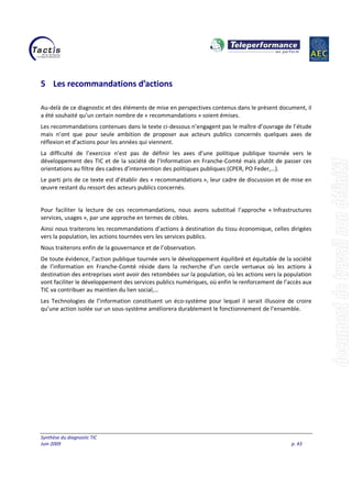 Synthèse du diagnostic TIC
Juin 2009 p. 43
5 Les recommandations d’actions
Au-delà de ce diagnostic et des éléments de mise en perspectives contenus dans le présent document, il
a été souhaité qu’un certain nombre de « recommandations » soient émises.
Les recommandations contenues dans le texte ci-dessous n’engagent pas le maître d’ouvrage de l’étude
mais n’ont que pour seule ambition de proposer aux acteurs publics concernés quelques axes de
réflexion et d’actions pour les années qui viennent.
La difficulté de l’exercice n’est pas de définir les axes d’une politique publique tournée vers le
développement des TIC et de la société de l’Information en Franche-Comté mais plutôt de passer ces
orientations au filtre des cadres d’intervention des politiques publiques (CPER, PO Feder,…).
Le parti pris de ce texte est d’établir des « recommandations », leur cadre de discussion et de mise en
œuvre restant du ressort des acteurs publics concernés.
Pour faciliter la lecture de ces recommandations, nous avons substitué l’approche « Infrastructures
services, usages », par une approche en termes de cibles.
Ainsi nous traiterons les recommandations d’actions à destination du tissu économique, celles dirigées
vers la population, les actions tournées vers les services publics.
Nous traiterons enfin de la gouvernance et de l’observation.
De toute évidence, l’action publique tournée vers le développement équilibré et équitable de la société
de l’information en Franche-Comté réside dans la recherche d’un cercle vertueux où les actions à
destination des entreprises vont avoir des retombées sur la population, où les actions vers la population
vont faciliter le développement des services publics numériques, où enfin le renforcement de l’accès aux
TIC va contribuer au maintien du lien social,…
Les Technologies de l’information constituent un éco-système pour lequel il serait illusoire de croire
qu’une action isolée sur un sous-système améliorera durablement le fonctionnement de l’ensemble.
 