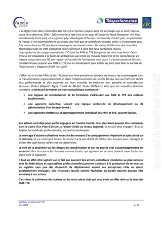 Synthèse du diagnostic TIC
Juin 2009 p. 46
« Le différentiel dans l’utilisation des TIC est un facteur majeur dans les décalages qui se sont créés au
cours de la décennie 1995 - 2005 entre les Etats-Unis et les pays d’Europe du Nord (Royaume-Uni, Pays
scandinaves) d’une part, et les grands pays développés d’Europe continentale d’autre part, en particulier
la France. C’est essentiellement au niveau des PME que ce retard est constaté, celles-ci investissant deux
fois moins dans les TIC que leurs homologues nord-américaines. De même l’utilisation des nouvelles
technologies par les PME françaises reste inférieure à celle des pays européens voisins.
La progression des usages avancés des TIC dans les PME et TPE françaises est donc trop lente. Cette
lenteur est imputable à la taille des entreprises qui limite les moyens financiers et les compétences en
interne consacrées aux TIC par rapport à l'activité de l'entreprise mais aussi à d’autres facteurs liés aux
caractéristiques propres aux PME et TPE qui les handicapent pour entrer de plein pied dans la société de
l’information » Rapport CR IDF Juin 2007.
L’effort vis-à-vis des PME et des TPE pour leur faire prendre en compte les enjeux, les accompagner dans
la transformation organisationnelle et dans l’implémentation des outils TIC qui leur permettront d’être
plus performantes et plus ouvertes sur leurs marchés en évolution doit prendre en considération
plusieurs études (Rapport Algoé, Etude du Medef, Etude OteN-Iris) ainsi que les enquêtes réalisées
montrent la nécessité de mener de front une politique combinant :
• une logique de sensibilisation et de formation s’adressant aux PME et TPE des secteurs
traditionnels ;
• une approche collective, suivant une logique sectorielle de développement ou de
pérennisation d’un secteur donné ;
• une approche territoriale, d’accompagnement individuel des PME et TPE, souvent isolées.
Ces actions sont déjà pour partie engagées en Franche-Comté, mais devraient pouvoir être renforcées
dans le cadre d’un Plan d’actions à rendre visible au niveau régional. Ce travail peut engager l’Etat, la
Région, les syndicats professionnels, les centres techniques.
Le montage d’actions collectives nécessite des moyens d’accompagnement important et spécialisés sur
le domaine. Il y a sûrement autour de Numérica la possibilité de dédier des équipes pour manager et
piloter des opérations collectives ou sectorielles.
Le rôle de la proximité sur les phases de sensibilisation et sur les phases aval d’accompagnement est
essentiel. Des structures territoriales comme Juratic qui agissent en ce sens doivent avoir toute leur
place dans le dispositif.
Il faut en effet être vigilent sur le fait que souvent des actions collectives (conduites au plan national
avec les fédérations et associations professionnelles) peuvent conduire à la production de services ou
de logiciels sans que des dispositifs de déploiement auprès des entreprises cible ne soient
préalablement envisagés. Des structures locales comme Numerica ou Juratic doivent pouvoir être
associées à ces actions.
C’est donc la cohérence des actions sur les trois volets cités qui peut avoir un effet réel sur le tissu des
PME-TPE.
 
