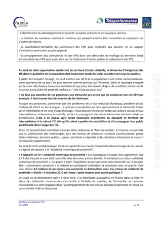 Synthèse du diagnostic TIC
Juin 2009 p. 55
- l'identification du développement en local de nouvelles activités et de nouveaux services
- la création de nouveaux services et contenus qui peuvent ensuite être mutualisés et reproduits sur
d’autres territoires
- la qualification-formation des animateurs des EPN pour répondre aux besoins, et un support
d’animation permanent au plan régional
-l’accompagnement des collectivités et des EPN dans une démarche de maillage du territoire Cette
dynamisation des EPN peut aussi aller vers le traitement d’autres publics et notamment des TPE.
Au delà de cette organisation territoriale de ces lieux d’accès collectifs, la démarche d’intégration des
TIC dans le quotidien de la population doit emprunter toutes les voies ouvertes vers tous les publics.
A partir de l’enquête ménage, on peut estimer que 30 % de la population a une réelle méconnaissance,
voire ignorance de ce que l’on peut trouver comme services sur l’Internet. Selon la typologie évoquée
sur les non internautes, beaucoup considèrent que pour des raisons d’âges, de condition sociale ou de
situation particulière de perte de confiance ; "cela n’est pas pour eux".
Il ne faut pas attendre de ces personnes une démarche pro-active qui les conduirait vers les EPN par
exemple. Il faut trouver tous les moyens de les intéresser.
Puisque ces personnes, concernées par des problèmes liés à leur exclusion (handicap, problème social,
maîtrise de l’écrit ou de la langue, …) sont peu susceptibles de faire spontanément la démarche d’aller
vers l’information et les lieux d’apprentissage, il faut pouvoir les toucher grâce aux acteurs sociaux et aux
intermédiaires, notamment associatifs, qui les accompagnent dans leurs démarches administratives ou
personnelles. C’est à ce niveau qu’il serait nécessaire d’intervenir en équipant et formant ces
intermédiaires à la culture TIC afin qu’ils soient capables de sensibiliser et d'accompagner leur public
en difficulté dans l'usage des TIC.
Si les TIC peuvent donc contribuer à élargir et/ou redessiner la "fracture sociale", à l'inverse, on constate
que la combinaison des technologies avec des formes de médiation humaine (communautés, phone
ladies indiennes, écrivains publics...) peut contribuer à répondre à des situations d'exclusion et à ouvrir
de nouvelles opportunités.
Au-delà de cette problématique, il est une approche qui s’avère importante dans le tissage du lien social,
Il s’agirait de recourir à la "Solidarité numérique de proximité".
« S’appuyer sur la « solidarité numérique de proximité » Les statistiques d’usages nous apprennent que
25 % des français se sont déjà connectés chez des amis, voisins, famille. En comptant sur cette « solidarité
numérique de proximité », on gagne à faire l’hypothèse qu’une personne non-connectée sur 4 pourrait
être « socialement connectée » à internet en partageant ordinateur et connexion avec un proche. Cela
nous donne 4,5 millions de personnes non-connectés se débrouillant avec leur réseau de solidarité de
proximité » Article : e-inclusion 2010 en France : quels moyens pour quelle politique ?.
On avait vu ce phénomène naître à New York, il se développe aujourd’hui en France dans la mise en
place des solidarités micro-locales c'est-à-dire à l’échelle du quartier, de l’immeuble. et certaines
municipalités se sont engagées dans l’accompagnement de leurs mises en place (expérience en cours sur
un ensemble HLM sur Bayonne).
 