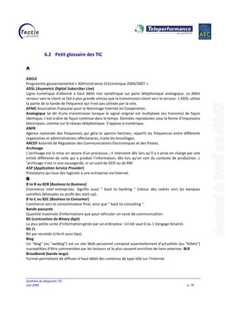 Synthèse du diagnostic TIC
Juin 2009 p. 70
6.2 Petit glossaire des TIC
A
ADELE
Programme gouvernemental « ADministration ELEctronique 2004/2007 ».
ADSL (Asymetric Digital Subscriber Line)
Ligne numérique d'abonné à haut débit non symétrique sur paire téléphonique analogique. Le débit
serveur vers le client se fait à plus grande vitesse que la transmission client vers le serveur. L’ADSL utilise
la partie de la bande de fréquence qui n’est pas utilisée par la voix.
AFNIC Association Française pour le Nommage Internet en Coopération.
Analogique Se dit d'une transmission lorsque le signal original est multiplexé (ou transmis) de façon
identique, c'est-à-dire de façon continue dans le temps. Données reproduites sous la forme d'impulsions
électriques, comme sur le réseau téléphonique. S'oppose à numérique.
ANFR
Agence nationale des fréquences qui gère le spectre hertzien, répartit les fréquences entre différents
organismes et administrations affectataires, traite les brouillages.
ARCEP Autorité de Régulation des Communications Electroniques et des Postes.
Archivage
L’archivage est la mise en œuvre d’un processus ; il intervient dès lors qu’il y a prise en charge par une
entité différente de celle qui a produit l’information, dès lors qu’on sort du contexte de production. L
’archivage n’est ni une sauvegarde, ni un outil de GED ou de RM.
ASP (Application Service Provider)
Prestataire qui loue des logiciels à une entreprise via Internet.
B
B to B ou B2B (Business to Business)
Commerce inter-entreprises. Signifie aussi " back to banking " (retour des cadres vers les banques
autrefois délaissées au profit des start-up).
B to C ou B2C (Business to Consumer)
Commerce vers le consommateur final, ainsi que " back to consulting ".
Bande passante
Quantité maximale d'informations que peut véhiculer un canal de communication.
Bit (contraction de Binary digit)
La plus petite unité d'information gérée par un ordinateur. Un bit vaut 0 ou 1 (langage binaire).
Bit /s
Bit par seconde (s'écrit aussi bps).
Blog
Un "blog" (ou "weblog") est un site Web personnel composé essentiellement d'actualités (ou "billets")
susceptibles d'être commentées par les lecteurs et le plus souvent enrichies de liens externes. BLR
Broadband (bande large)
Format permettant de diffuser à haut débit des contenus de type télé sur l'Internet.
 
