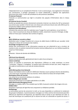 Synthèse du diagnostic TIC
Juin 2009 p. 75
indépendamment ou en complément d'Internet. Il sert à communiquer, mais également à formaliser
une connaissance, à partager (groupware ou travail collaboratif), à déployer des applications
(diminution des coûts), à suivre des procédures ou des processus (workflow).
IP (Internet Protocol)
Protocole ce communication qui régit la circulation des paquets d'informations dans le réseau
Internet.
ISP (Internet Service Provider)
Société qui possède des serveurs directement connectés à Internet. Les clients d'un ISP se connectent
aux serveurs pour accéder à Internet avec une vitesse sans commune mesure avec celle offerte par les
FAI (plusieurs Mbit/s contre quelques dizaines de Ko/s).
Itinérance (voir Nomadisme)
Utilisation des antennes relais d’un opérateur pour l’usage d’un autre opérateur, ce qui évite les «
trous » dans la couverture du réseau de téléphone mobile, notamment. Courant à l’étranger, et déjà
utilisé en France pour l’utilisation des numéros d’urgence.
K
Kbit/s (Kilobit par seconde ou Kbps)
Abréviation pour la langue française de la mesure du débit binaire (1.000 bits par seconde). Unité
indiquant la vitesse de transmission des modems.
Knowledge management ou KM
Gestion des connaissances et des informations acquises par une collectivité et qui y circulent, de
manière à créer un système interactif de formation continue débouchant sur une meilleure qualité du
travail via l'informatique.
Ko
Kilooctets - Volume de données de 8.000 bits.
L
LAN (Local Area Network)
Réseau local de petite taille, généralement dans le cadre d'une entreprise.
Liaison numérique
Liaison sur laquelle la transmission des informations s’effectue en mode numérique. Le terme
"numérique" s’oppose à "analogique" et qualifie toute information de base (son, texte, image) qui a
été codée et transformée en une suite de nombres (binaire).
M
MAN (Metropolitan Area Network)
Réseau intermédiaire entre le LAN et le WAN dont l'étendue couvre quelques dizaines de kilomètres,
c'est-à-dire toute une grande ville et ses environs. Partie urbaine du réseau de transport WAN.
Marketplace (Place de marché)
Lieu virtuel où se rencontrent acheteurs et vendeurs.
Mbit/s (Mégabit par seconde)
Vitesse de transmission sur les lignes spécialisées ou le câble.
MMS (Multimedia Messaging Service)
Messages sur mobiles UMTS. Plus complets que les SMS, ils peuvent contenir des images et du son.
MOBILE ONLY
Personnes n’ayant plus de ligne fixe mais uniquement un téléphone portable.
Multiplexage
La commutation permet de concentrer le trafic sur les axes disponibles en améliorant le rendement
des groupes multiplexés. L'accès de plusieurs messages à un milieu commun de transmission peut être
effectué par répartition de fréquences, par répartition dans le temps ou par répartition de code. Le
choix des techniques est conditionné par le volume de trafic et la demande en qualité de service. Il
 