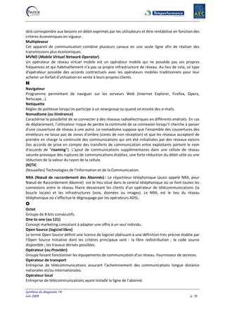 Synthèse du diagnostic TIC
Juin 2009 p. 76
doit correspondre aux besoins en débit exprimés par les utilisateurs et être rentabilisé en fonction des
critères économiques en vigueur.
Multiplexeur
Cet appareil de communication combine plusieurs canaux en une seule ligne afin de réaliser des
transmissions plus économiques.
MVNO (Mobile Virtual Network Operator)
Un opérateur de réseau virtuel mobile est un opérateur mobile qui ne possède pas ses propres
fréquences et qui habituellement n'a pas sa propre infrastructure de réseau. Au lieu de cela, ce type
d'opérateur possède des accords contractuels avec les opérateurs mobiles traditionnels pour leur
acheter un forfait d'utilisation en vente à leurs propres clients.
N
Navigateur
Programme permettant de naviguer sur les serveurs Web (Internet Explorer, Firefox, Opera,
Netscape…).
Netiquette
Règles de politesse lorsqu'on participe à un newsgroup ou quand on envoie des e-mails.
Nomadisme (ou itinérance)
Caractérise la possibilité de se connecter à des réseaux radioélectriques en différents endroits. En cas
de déplacement, l'utilisateur risque de perdre la continuité de sa connexion lorsqu'il cherche à passer
d'une couverture de réseau à une autre. Le nomadisme suppose que l'ensemble des couvertures des
émetteurs ne laisse pas de zones d'ombre (zones de non réception) et que les réseaux acceptent de
prendre en charge la continuité des communications qui ont été initialisées par des réseaux voisins
(les accords de prise en compte des transferts de communication entre exploitants portent le nom
d'accords de "roaming"). L'ajout de communications supplémentaires dans une cellule de réseau
saturée provoque des ruptures de communications établies, une forte réduction du débit utile ou une
réduction de la valeur du rayon de la cellule.
(N)TIC
(Nouvelles) Technologies de l'Information et de la Communication.
NRA (Nœud de raccordement des Abonnés) : Le répartiteur téléphonique (aussi appelé NRA, pour
Nœud de Raccordement Abonné) est le lieu situé dans le central téléphonique où se font toutes les
connexions entre le réseau filaire desservant les clients d'un opérateur de télécommunications (la
boucle locale) et les infrastructures (voix, données ou images). Le NRA, est le lieu du réseau
téléphonique où s’effectue le dégroupage par les opérateurs ADSL.
O
Octet
Groupe de 8 bits consécutifs.
One to one (ou 121)
Concept marketing consistant à adapter une offre à un seul individu.
Open Source (logiciel libre)
Le terme Open Source définit une licence de logiciel obéissant à une définition très précise établie par
l'Open Source Initiative dont les critères principaux sont : la libre redistribution ; le code source
disponible ; les travaux dérivés possibles.
Opérateur (ou Provider)
Groupe faisant fonctionner les équipements de communication d'un réseau. Fournisseur de services.
Opérateur de transport
Entreprise de télécommunications assurant l’acheminement des communications longue distance
nationales et/ou internationales.
Opérateur local
Entreprise de télécommunications ayant installé la ligne de l'abonné.
 
