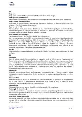 Synthèse du diagnostic TIC
Juin 2009 p. 77
P
Page web
Page écrite au format HTML, permettant d'afficher du texte et des images.
PAN (Personal Area Network)
Réseau local au domicile de l'utilisateur pour la distribution des services et applications numériques.
PDA (Personal Digital Assistant)
Ordinateur de poche disposant d'un agenda, d'un carnet d'adresses et d'autres logiciels. Les PDA
disposent d'un clavier ou d'un écran tactile.
Peer-to-Peer ou P2P
Réseau poste à poste, sans serveur dans lequel tous les ordinateurs partagent les mêmes tâches,
contrôlent et gèrent les échanges, émettent un message ou y répondent et accèdent aux ressources
du réseau comme les fichiers, en étant connecté à Internet.
PON (Passive Optical Network)
Technique de réseau d'accès en fibre optique sans élément actif.
Les réseaux optiques passifs PON constituent des techniques de raccordement d'accès d'abonnés
professionnels ou résidentiels à haut débit. Ils se divisent en APON/BPON (pour ATM ou Broadband),
EPON (pour Ethernet) et GPON (Gigabit). Un PON est une branche de réseau d'accès qui, pour
différents services, unit un équipement central, appelé OLT (Optical Line Terminal) à plusieurs
terminaisons optiques ONT (Optical Network Terminal) par un réseau de fibres optiques et de
coupleurs constituant l'ODN (Optical Distribution Network).
Portail
Sélection de liens, triés par catégories, en fonction des besoins, vers d'autres sites ou vers des services
en ligne.
R
Régulation
Dans le secteur des télécommunications, la régulation peut se définir comme l'application, par
l'autorité compétente (l’Arcep), de l'ensemble des dispositions juridiques, économiques et techniques
qui permettent aux activités de télécommunications de s’exercer librement, ainsi que le prévoit la loi.
Ainsi, la régulation des télécommunications est essentiellement une régulation économique ; tel n’est
pas le cas par exemple dans le secteur de l’audiovisuel où il existe une régulation des contenus,
subordonnée à des objectifs culturels.
Répartiteur
Dispositif permettant de répartir les fils de cuivre composant les lignes d'abonnés entre les câbles
reliés au commutateur d'abonnés et dont la fonction est de regrouper plusieurs lignes sur un même
câble.
Réseaux câblés
Ce terme désigne les réseaux de télédistribution audiovisuelle établis en application de la loi n°82-652
du 29 juillet 1982 sur la communication audiovisuelle et de l'article 34 de la loi n°86-1067 du 30
septembre 1986 relative à la liberté de communication.
Réseau filaire
Réseau utilisant comme support des câbles métalliques ou des fibres optiques.
Roaming (voir Nomadisme)
ou Itinérance. Fonction qui assure à un usager sa connexion lorsqu'il change de zone de couverture.
Cela concerne également le Wi-Fi : l’utilisateur devra s’assurer que les deux opérateurs ont harmonisé
leur façon de gérer le trafic.
RSS (Really Simple Syndication)
Format de document XML pour le référencement de contenu symbolisé par un rectangle orange
marqué XML ou RSS en bas à droite d’une page Web. Est utilisé pour abonner une application à un fil
d’informations.
 