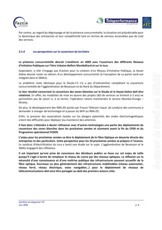 Synthèse du diagnostic TIC
Juin 2009 p. 8
Par contre, au regard du dégroupage et de la présence concurrentielle, la situation est préjudiciable pour
la dynamique des entreprises et leur compétitivité tant en termes de services accessibles que de coût
des services.
3.1.4 Les perspectives sur la couverture du territoire
La présence concurrentielle devrait s’améliorer en 2009 avec l’ouverture des différents Réseaux
d’Initiative Publiques sur l’Aire Urbaine Belfort Montbéliard et sur le Jura.
Cependant, si elle n’engage pas d’action pour la création d’un Réseau d’Initiative Publique, la Haute
Saône devrait rester en dehors d’un développement concurrentiel (à l’exception de sa partie nord–est
intégrée dans le SMAU).
Le problème reste identique pour le Doubs s’il n’y a pas d’intervention complétant la couverture
concurrentielle de l’agglomération de Besançon et du Nord du Département.
Le bon résultat concernant la couverture des zones blanches sur le Doubs et la Haute-Saône doit être
relativisé. En effet, les modalités de mise en œuvre des projets (AO de services se limitent à 3 ans) ne
permettent pas de savoir si, à ce terme, l’opérateur retenu maintiendra le service (Numéo-Orange –
Wizéo).
De plus, le développement des NRA-ZO portés par France Télécom risque de conduire des communes à
demander à changer de technologie et à passer du WIFI au NRA-ZO.
Enfin, la pression des associations locales sur les dangers potentiels des ondes électromagnétiques
créent des difficultés pour déployer (ou maintenir) des antennes.
Il faut donc s’attendre à devoir refinancer avec d’autres technologies une partie des déploiements de
couverture des zones blanches dans les prochaines années et sûrement avant la fin du CPER et du
Programme opérationnel FEDER.
L’enjeu pour les prochaines années va être le déploiement de la Fibre Optique en desserte directe des
entreprises et des particuliers. Cette perspective pour les 10 prochaines années se prépare à l’avance.
Le syndicat d’électrification du Jura a lancé une étude sur le sujet. L’agglomération de Besançon et le
SMAU engagent des réflexions.
Il est important qu’une prise de conscience des décideurs publics se fasse sur cet enjeu de taille
puisqu’il s’agit à terme de remplacer le réseau de cuivre par des réseaux optiques. La réflexion sur la
nécessité d’une connaissance et d’une maîtrise publique des infrastructures pouvant accueillir de la
fibre optique, fourreaux ou plus généralement des infrastructures mobilisables (réseau autoroutier,
réseau ferré, réseau électrique, voies navigables…) pour le déploiement de réseaux de
télécommunications doit ainsi être partagée au-delà des premiers acteurs cités.
 
