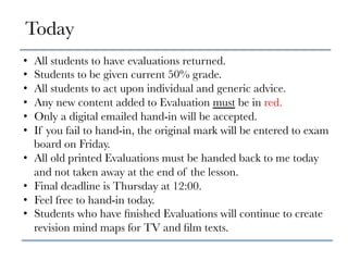 •  All students to have evaluations returned.
•  Students to be given current 50% grade.
•  All students to act upon individual and generic advice.
•  Any new content added to Evaluation must be in red.
•  Only a digital emailed hand-in will be accepted.
•  If you fail to hand-in, the original mark will be entered to exam
board on Friday. 
•  All old printed Evaluations must be handed back to me today
and not taken away at the end of the lesson.
•  Final deadline is Thursday at 12:00.
•  Feel free to hand-in today.
•  Students who have ﬁnished Evaluations will continue to create
revision mind maps for TV and ﬁlm texts.
Today
 