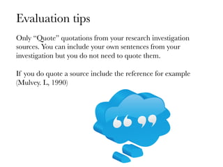 Evaluation tips
Only “Quote” quotations from your research investigation
sources. You can include your own sentences from your
investigation but you do not need to quote them. 

If you do quote a source include the reference for example
(Mulvey. L, 1990)
 