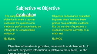 Subjective vs Objective
evaluation
The subjective evaluation
definition is when a teacher
evaluates the qualities of a
student’s performance based on
intangible or unquantifiable
evidence.
Eg:Essay
Objective performance evaluation
happens when teachers base
grades on quantifiable evidence
like the number of questions a
student answered correctly on a
math test.
Eg:MCQ
Objective information is provable, measurable and observable. In
contrast, subjective information is relative to the subject, i.e. the
 