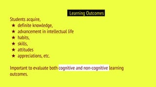 Learning Outcomes
Students acquire,
★ definite knowledge,
★ advancement in intellectual life
★ habits,
★ skills,
★ attitudes
★ appreciations, etc.
Important to evaluate both cognitive and non-cognitive learning
outcomes.
 