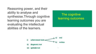 Reasoning power, and their
ability to analyse and
synthesise.Through cognitive
learning outcomes you are
evaluating the intellectual
abilities of the learners.
The cognitive
learning outcomes
 