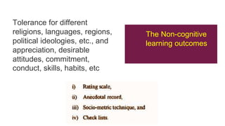Tolerance for different
religions, languages, regions,
political ideologies, etc., and
appreciation, desirable
attitudes, commitment,
conduct, skills, habits, etc
The Non-cognitive
learning outcomes
 