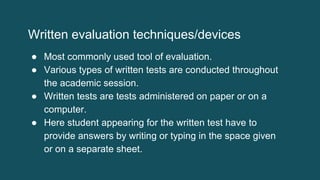 Written evaluation techniques/devices
● Most commonly used tool of evaluation.
● Various types of written tests are conducted throughout
the academic session.
● Written tests are tests administered on paper or on a
computer.
● Here student appearing for the written test have to
provide answers by writing or typing in the space given
or on a separate sheet.
 