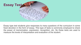 Essay Test
Essay type test students give responses to many questions of the curriculum in some
fixed devotion in the form of essay. This type of tests is commonly employed to check
the power of memorization, expression, recognition, etc. So these tests are used to
measure the levels of interpretation and evaluation of the student.
 