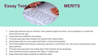 Essay Test MERITS
1. Essay type tests are easy to construct. Here question papers are short, can be prepared in a small time
frame and at a low cost.
2. These tests are suitable for all subjects.
3. Through essay type tests students can express their original ideas.
4. Essay types tests are very simple information, conduct and operation.
5. The mental abilities like thinking, reasoning, expression, and criticism, etc. can only be measured by essay
type questions.
6. Through essay type tests, the writing style of the students can be developed.
7. Here students are free to express their ideas in a logical way.
8. Essay type tests inspire students for extensive study.
 