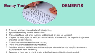 Essay Test DEMERITS
1. The essay type tests look at clearly defined objectives.
2. It promotes cramming and rote memorization.
3. The scores of there tests show variations and the results are also not consistent.
4. The personal views, opinions, ideas, etc. of examiner and examinee affect the response of a particular
answer as well as evaluation.
5. Sometimes these tests become time-consuming.
6. Proper evaluation is not possible by these tests.
7. Candidate with good handwriting sometimes gets more marks than the one who gives an exact and
accurate answer in bad handwriting.
8. Evaluation of these tests is a hard, lengthy and difficult task in which let of time is wasted.
 