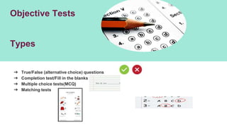 Objective Tests
Types
➔ True/False (alternative choice) questions
➔ Completion test/Fill in the blanks
➔ Multiple choice tests(MCQ)
➔ Matching tests
 