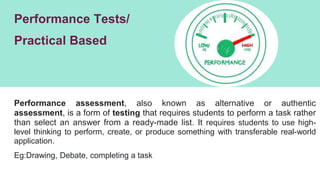 Performance Tests/
Practical Based
Performance assessment, also known as alternative or authentic
assessment, is a form of testing that requires students to perform a task rather
than select an answer from a ready-made list. It requires students to use high-
level thinking to perform, create, or produce something with transferable real-world
application.
Eg:Drawing, Debate, completing a task
 