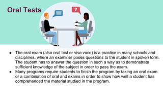 Oral Tests
● The oral exam (also oral test or viva voce) is a practice in many schools and
disciplines, where an examiner poses questions to the student in spoken form.
The student has to answer the question in such a way as to demonstrate
sufficient knowledge of the subject in order to pass the exam.
● Many programs require students to finish the program by taking an oral exam
or a combination of oral and exams in order to show how well a student has
comprehended the material studied in the program.
 