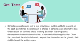 Oral Tests
● Schools use oral exams just to test knowledge, but the ability to respond on
the spot. Sometimes the oral exam is offered in schools as an alternative to a
written exam for students with a learning disability, like dysgraphia,
developmental coordination disorder, or non-verbal learning disorder. Often
the parents of the students have to request that the oral exam be given to their
child in lieu of the written exam.
 