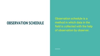 OBSERVATION SCHEDULE
Observation schedule is a
method in which data in the
field is collected with the help
of observation by observer.
 