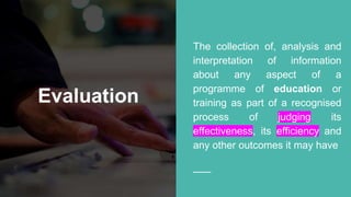 Evaluation
The collection of, analysis and
interpretation of information
about any aspect of a
programme of education or
training as part of a recognised
process of judging its
effectiveness, its efficiency and
any other outcomes it may have
 