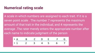 Numerical rating scale
A scale in which numbers are assigned to each trait. If it is a
seven point scale . The number 7 represents the maximum
amount of that trait in the individual, and 4 represents the
average .The rater merely enters the appropriate number after
each name to indicate judgment of the person
 