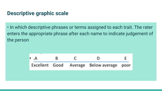 Descriptive graphic scale
• In which descriptive phrases or terms assigned to each trait. The rater
enters the appropriate phrase after each name to indicate judgement of
the person
 