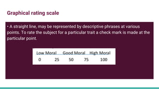 Graphical rating scale
• A straight line, may be represented by descriptive phrases at various
points. To rate the subject for a particular trait a check mark is made at the
particular point.
 