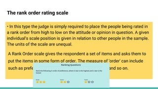 The rank order rating scale
• In this type the judge is simply required to place the people being rated in
a rank order from high to low on the attitude or opinion in question. A given
individual’s scale position is given in relation to other people in the sample.
The units of the scale are unequal.
A Rank Order scale gives the respondent a set of items and asks them to
put the items in some form of order. The measure of 'order' can include
such as preference, importance, liking, effectiveness and so on.
 
